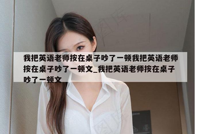 我把英语老师按在桌子吵了一顿我把英语老师按在桌子吵了一顿文_我把英语老师按在桌子吵了一顿文